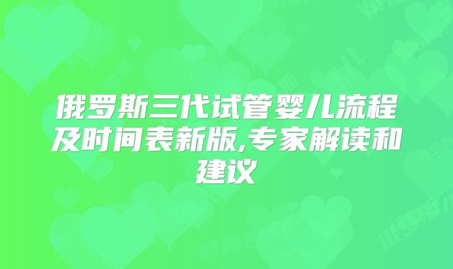 俄罗斯三代试管婴儿流程及时间表新版,专家解读和建议
