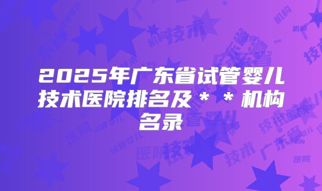 2025年广东省试管婴儿技术医院排名及**机构名录