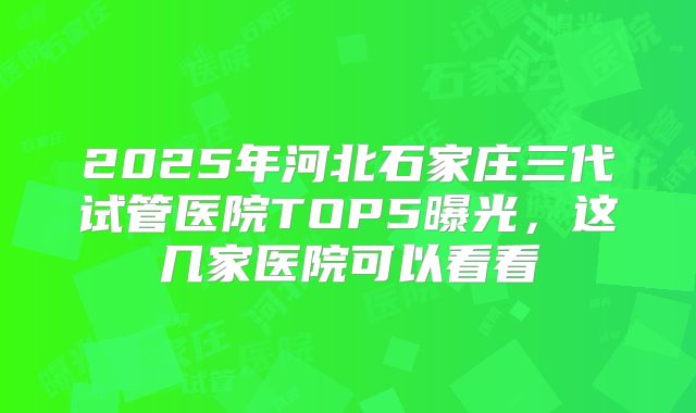 2025年河北石家庄三代试管医院TOP5曝光，这几家医院可以看看