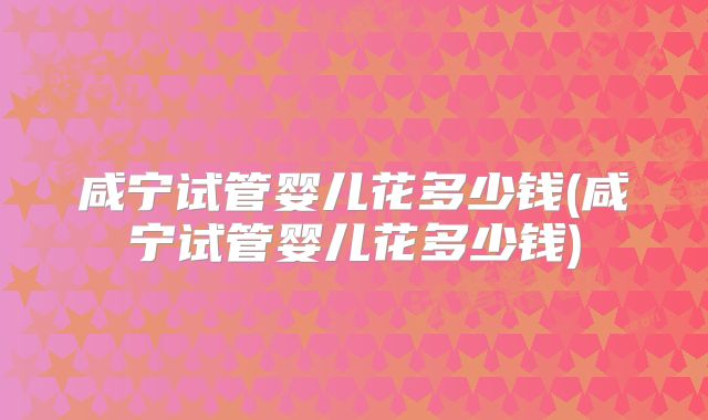 咸宁试管婴儿花多少钱(咸宁试管婴儿花多少钱)