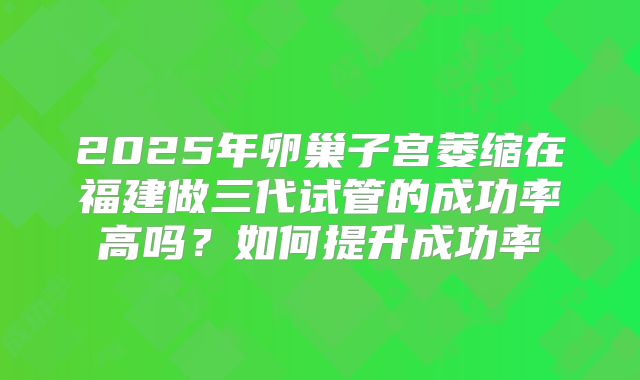 2025年卵巢子宫萎缩在福建做三代试管的成功率高吗？如何提升成功率