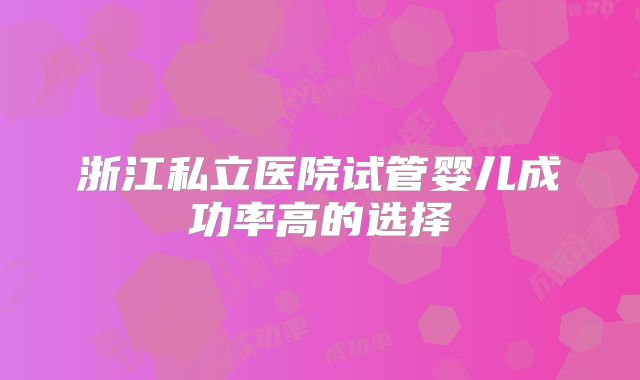 浙江私立医院试管婴儿成功率高的选择
