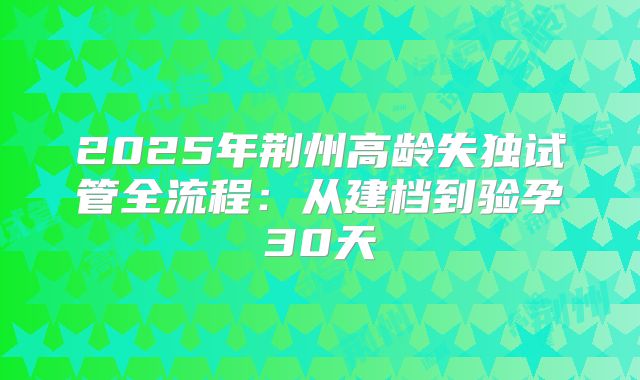 2025年荆州高龄失独试管全流程：从建档到验孕30天