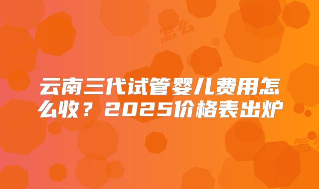 云南三代试管婴儿费用怎么收?2025价格表出炉
