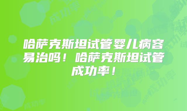 哈萨克斯坦试管婴儿病容易治吗!哈萨克斯坦试管成功率!
