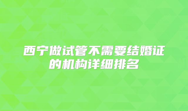 西宁做试管不需要结婚证的机构详细排名