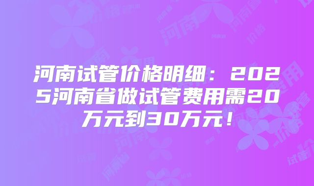 河南试管价格明细:2025河南省做试管费用需20万元到30万元!