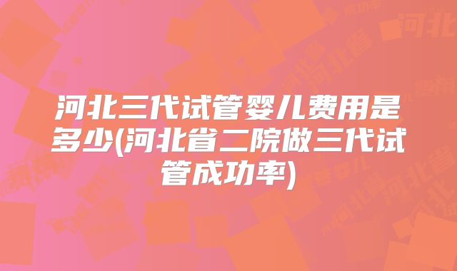 河北三代试管婴儿费用是多少(河北省二院做三代试管成功率)