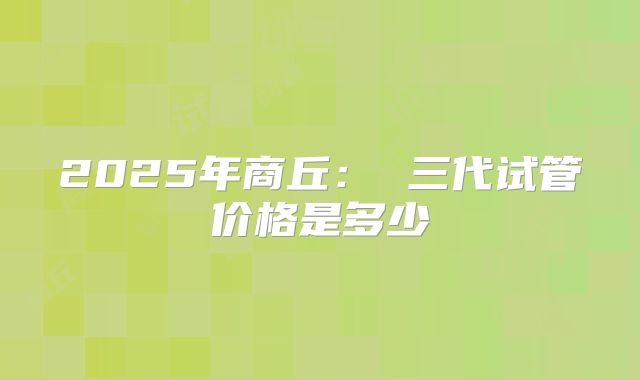2025年商丘： 三代试管价格是多少