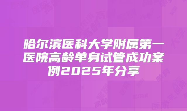 哈尔滨医科大学附属第一医院高龄单身试管成功案例2025年分享