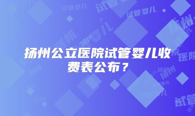 扬州公立医院试管婴儿收费表公布？