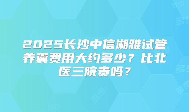 2025长沙中信湘雅试管养囊费用大约多少?比北医三院贵吗?