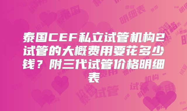 泰国CEF私立试管机构2试管的大概费用要花多少钱？附三代试管价格明细表