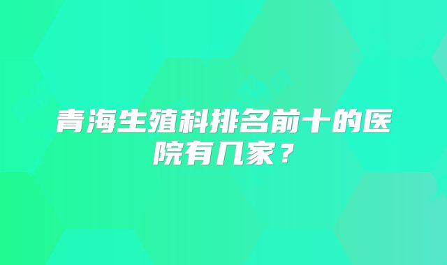 青海生殖科排名前十的医院有几家？