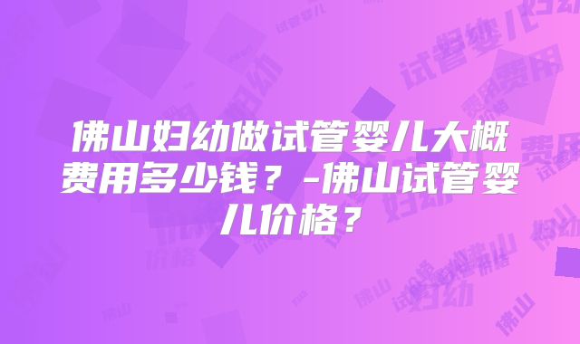 佛山妇幼做试管婴儿大概费用多少钱?-佛山试管婴儿价格?