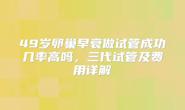 49岁卵巢早衰做试管成功几率高吗,三代试管及费用详解