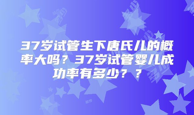 37岁试管生下唐氏儿的概率大吗?37岁试管婴儿成功率有多少??