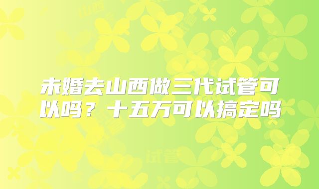 未婚去山西做三代试管可以吗?十五万可以搞定吗
