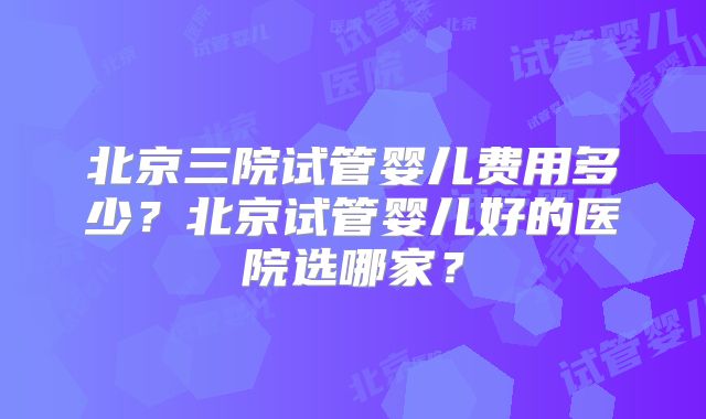 北京三院试管婴儿费用多少？北京试管婴儿好的医院选哪家？