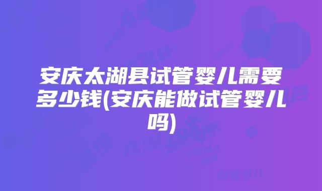 安庆太湖县试管婴儿需要多少钱(安庆能做试管婴儿吗)