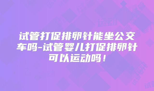 试管打促排卵针能坐公交车吗-试管婴儿打促排卵针可以运动吗!