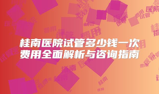 桂南医院试管多少钱一次费用全面解析与咨询指南