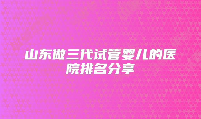 山东做三代试管婴儿的医院排名分享