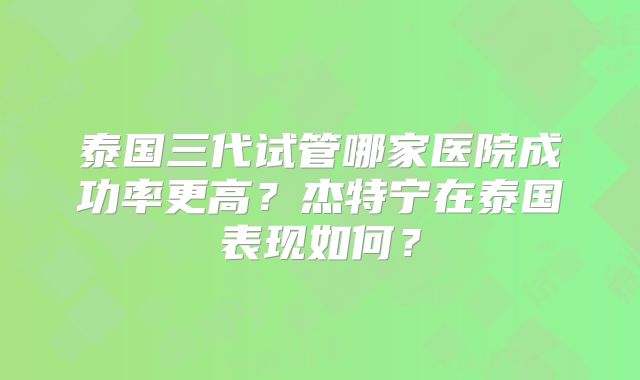 泰国三代试管哪家医院成功率更高?杰特宁在泰国表现如何?