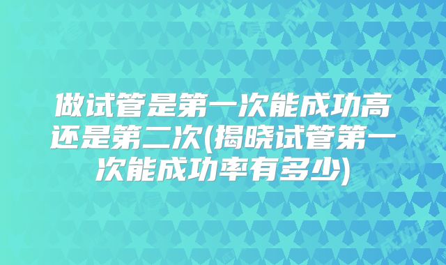 做试管是第一次能成功高还是第二次(揭晓试管第一次能成功率有多少)