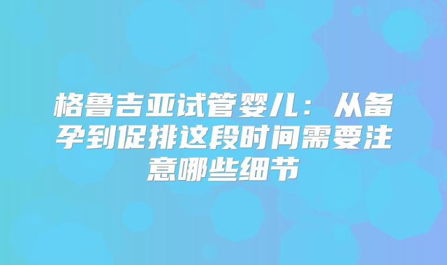 格鲁吉亚试管婴儿:从备孕到促排这段时间需要注意哪些细节
