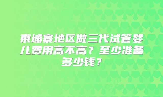 柬埔寨地区做三代试管婴儿费用高不高？至少准备多少钱？