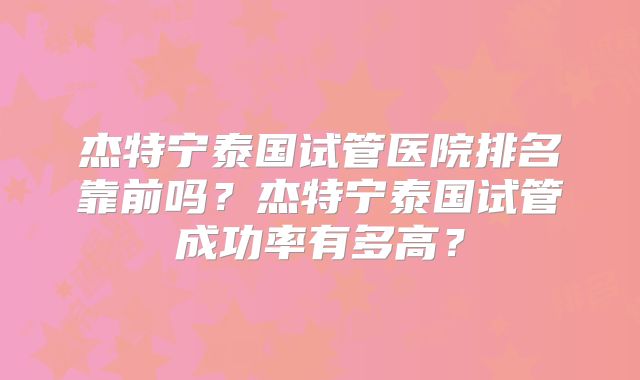 杰特宁泰国试管医院排名靠前吗?杰特宁泰国试管成功率有多高?