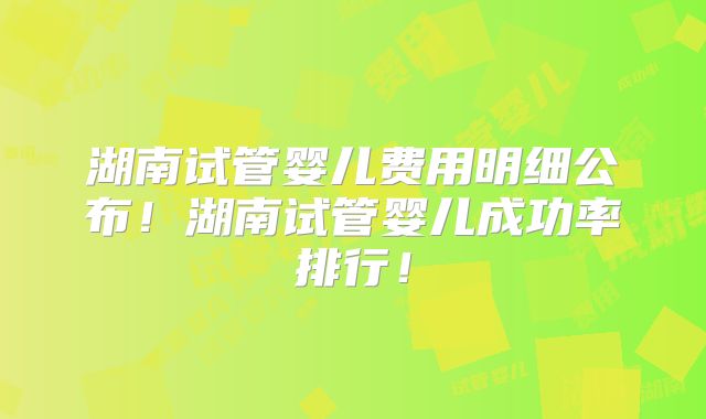 湖南试管婴儿费用明细公布！湖南试管婴儿成功率排行！