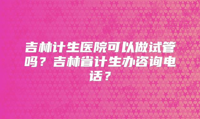 吉林计生医院可以做试管吗？吉林省计生办咨询电话？