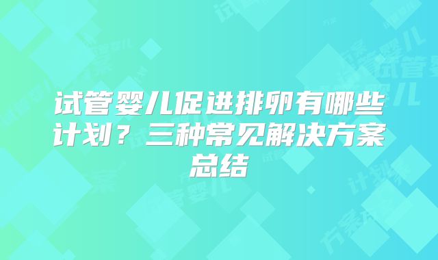 试管婴儿促进排卵有哪些计划?三种常见解决方案总结
