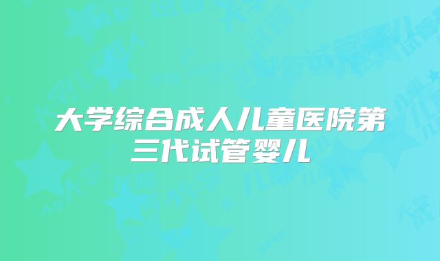 大学综合成人儿童医院第三代试管婴儿