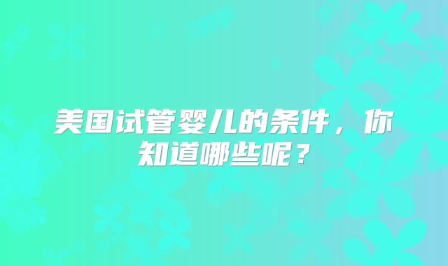 美国试管婴儿的条件,你知道哪些呢?