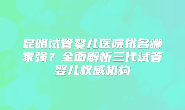 昆明试管婴儿医院排名哪家强?全面解析三代试管婴儿权威机构