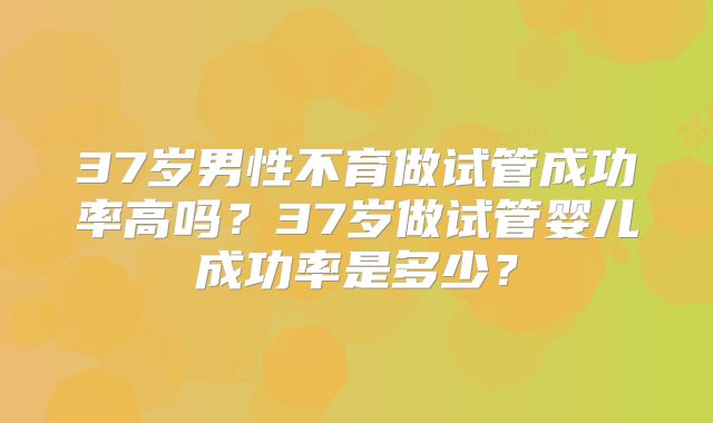 37岁男性不育做试管成功率高吗?37岁做试管婴儿成功率是多少?