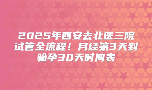 2025年西安去北医三院试管全流程！月经第3天到验孕30天时间表