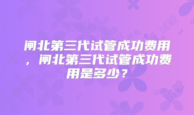 闸北第三代试管成功费用，闸北第三代试管成功费用是多少？