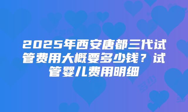 2025年西安唐都三代试管费用大概要多少钱？试管婴儿费用明细