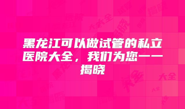 黑龙江可以做试管的私立医院大全,我们为您一一揭晓