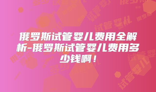 俄罗斯试管婴儿费用全解析-俄罗斯试管婴儿费用多少钱啊!