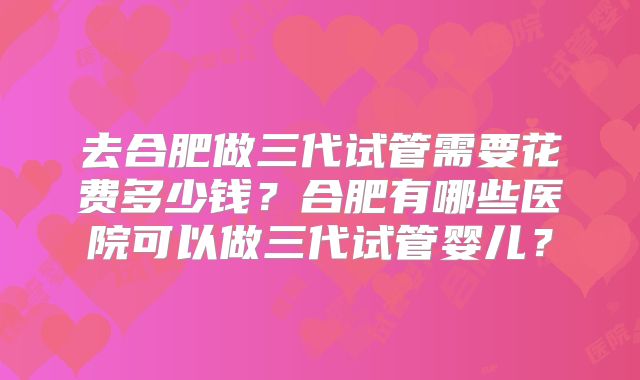 去合肥做三代试管需要花费多少钱？合肥有哪些医院可以做三代试管婴儿？