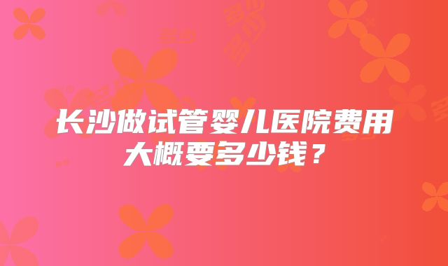 长沙做试管婴儿医院费用大概要多少钱？