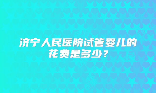 济宁人民医院试管婴儿的花费是多少?
