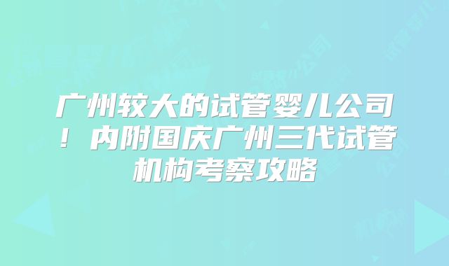 广州较大的试管婴儿公司!内附国庆广州三代试管机构考察攻略