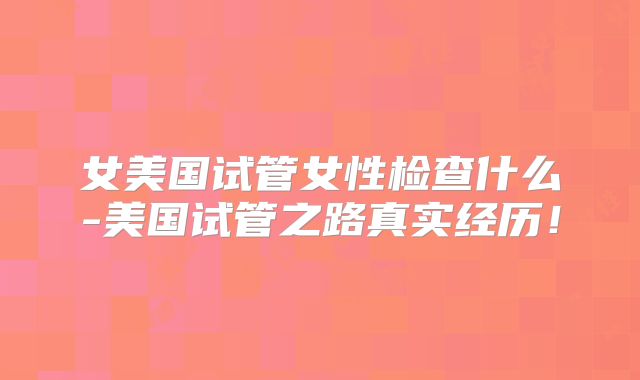 女美国试管女性检查什么-美国试管之路真实经历！