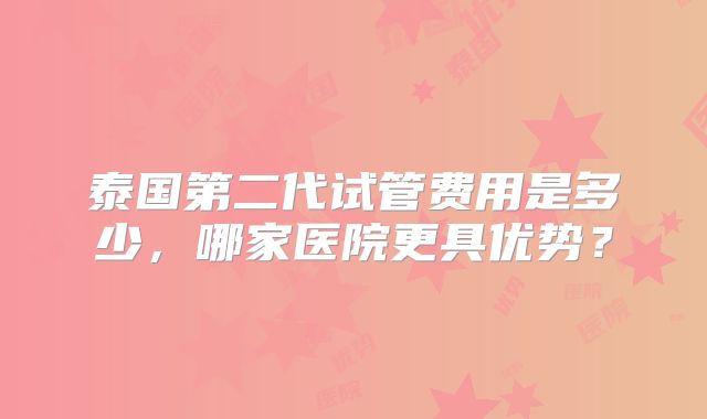 泰国第二代试管费用是多少,哪家医院更具优势?